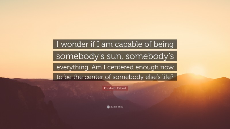 Elizabeth Gilbert Quote: “I wonder if I am capable of being somebody’s sun, somebody’s everything. Am I centered enough now to be the center of somebody else’s life?”