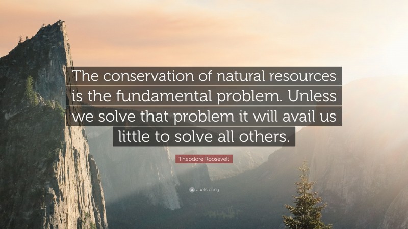 Theodore Roosevelt Quote: “The conservation of natural resources is the fundamental problem. Unless we solve that problem it will avail us little to solve all others.”