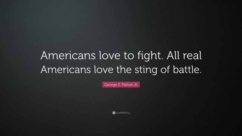 George S. Patton Jr. Quote: “Americans love to fight. All real Americans love the sting of battle.”