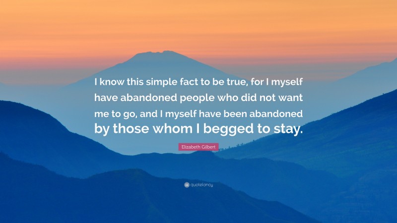 Elizabeth Gilbert Quote: “I know this simple fact to be true, for I myself have abandoned people who did not want me to go, and I myself have been abandoned by those whom I begged to stay.”