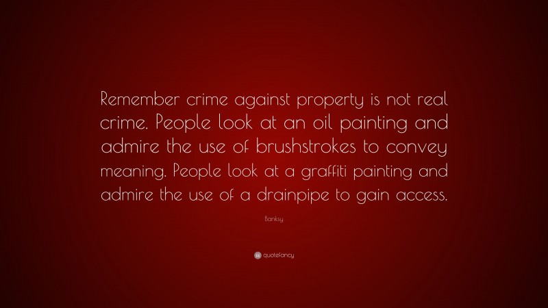 Banksy Quote: “Remember crime against property is not real crime. People look at an oil painting and admire the use of brushstrokes to convey meaning. People look at a graffiti painting and admire the use of a drainpipe to gain access.”