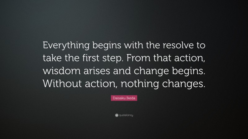 Daisaku Ikeda Quote: “Everything begins with the resolve to take the first step. From that action, wisdom arises and change begins. Without action, nothing changes.”
