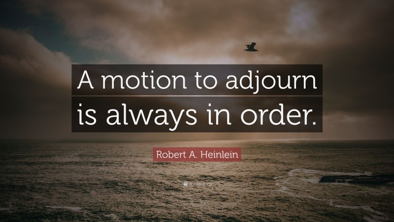 Robert A. Heinlein Quote: “A motion to adjourn is always in order.”