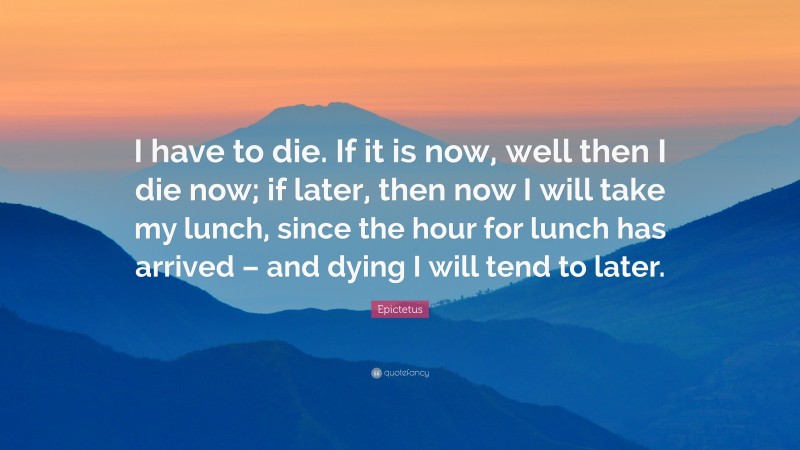 Epictetus Quote: “I have to die. If it is now, well then I die now; if later, then now I will take my lunch, since the hour for lunch has arrived – and dying I will tend to later.”