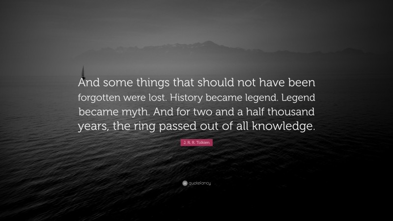 J. R. R. Tolkien Quote: “And some things that should not have been forgotten were lost. History became legend. Legend became myth. And for two and a half thousand years, the ring passed out of all knowledge.”