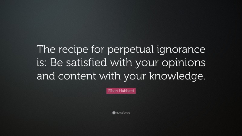 Elbert Hubbard Quote: “The recipe for perpetual ignorance is: Be satisfied with your opinions and content with your knowledge.”