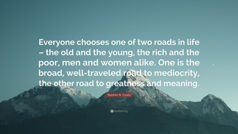Stephen R. Covey Quote: “Everyone chooses one of two roads in life – the old and the young, the rich and the poor, men and women alike. One is the broad, well-traveled road to mediocrity, the other road to greatness and meaning.”