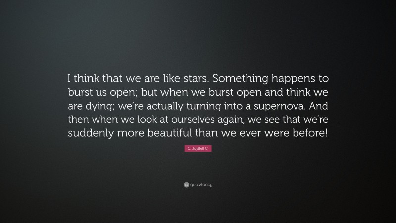 C. JoyBell C. Quote: “I think that we are like stars. Something happens to burst us open; but when we burst open and think we are dying; we’re actually turning into a supernova. And then when we look at ourselves again, we see that we’re suddenly more beautiful than we ever were before!”