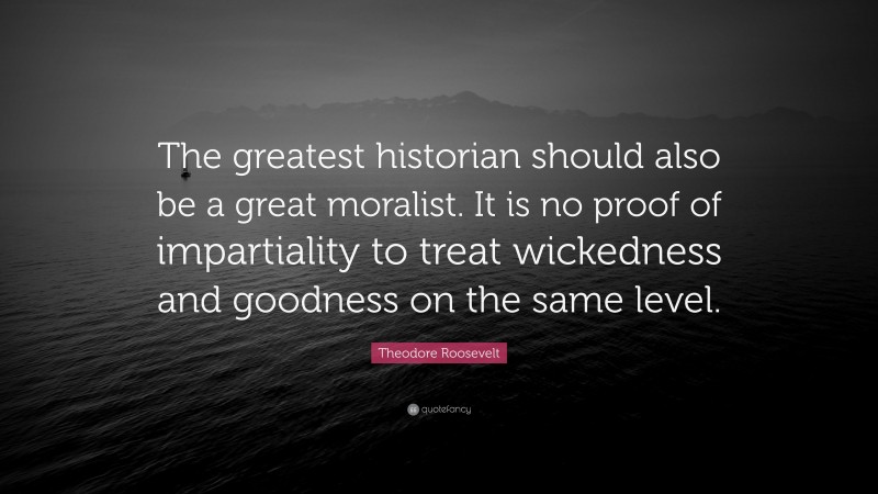 Theodore Roosevelt Quote: “The greatest historian should also be a great moralist. It is no proof of impartiality to treat wickedness and goodness on the same level.”