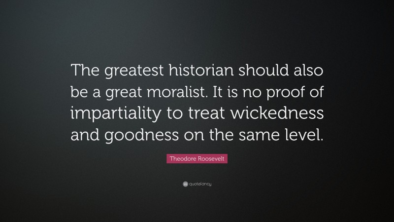 Theodore Roosevelt Quote: “The greatest historian should also be a great moralist. It is no proof of impartiality to treat wickedness and goodness on the same level.”