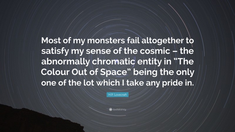 H.P. Lovecraft Quote: “Most of my monsters fail altogether to satisfy my sense of the cosmic – the abnormally chromatic entity in “The Colour Out of Space” being the only one of the lot which I take any pride in.”
