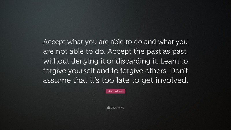Mitch Albom Quote: “Accept what you are able to do and what you are not able to do. Accept the past as past, without denying it or discarding it. Learn to forgive yourself and to forgive others. Don’t assume that it’s too late to get involved.”