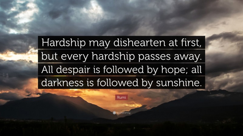 Rumi Quote: “Hardship may dishearten at first, but every hardship passes away. All despair is followed by hope; all darkness is followed by sunshine.”
