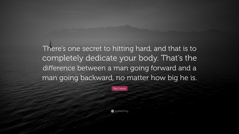 Ray Lewis Quote: “There’s one secret to hitting hard, and that is to completely dedicate your body. That’s the difference between a man going forward and a man going backward, no matter how big he is.”