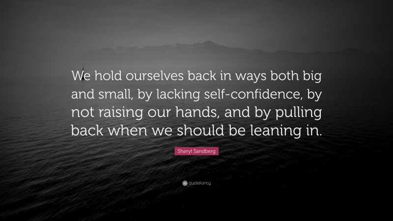 Sheryl Sandberg Quote: “We hold ourselves back in ways both big and small, by lacking self-confidence, by not raising our hands, and by pulling back when we should be leaning in.”