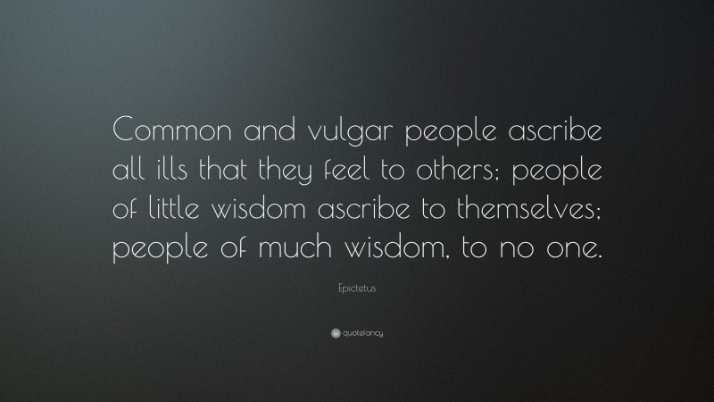 Epictetus Quote: “Common and vulgar people ascribe all ills that they feel to others; people of little wisdom ascribe to themselves; people of much wisdom, to no one.”