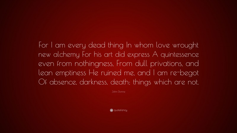 John Donne Quote: “For I am every dead thing In whom love wrought new alchemy For his art did express A quintessence even from nothingness, From dull privations, and lean emptiness He ruined me, and I am re-begot Of absence, darkness, death; things which are not.”