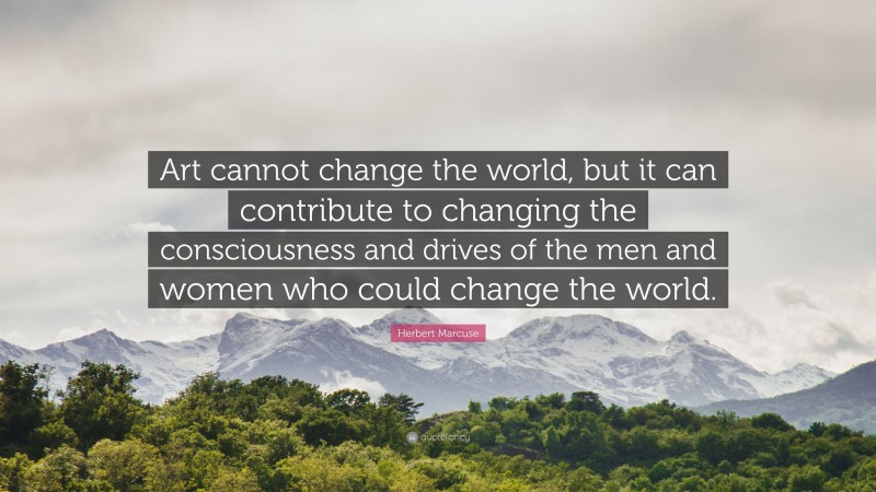 Herbert Marcuse Quote: “Art cannot change the world, but it can contribute to changing the consciousness and drives of the men and women who could change the world.”