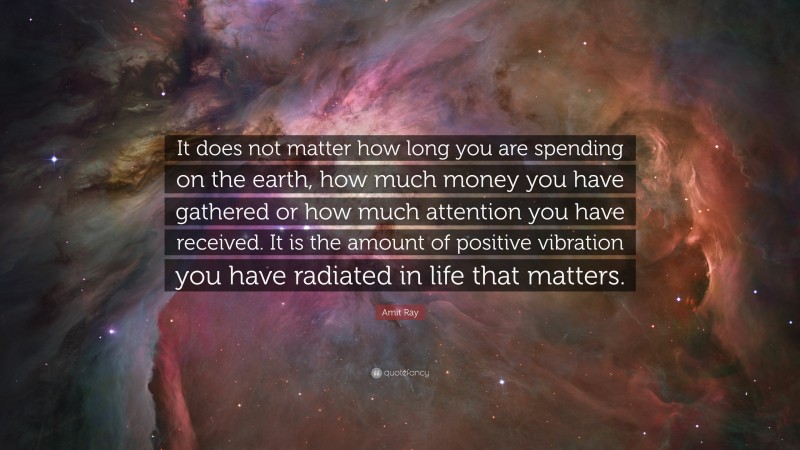 Amit Ray Quote: “It does not matter how long you are spending on the earth, how much money you have gathered or how much attention you have received. It is the amount of positive vibration you have radiated in life that matters.”
