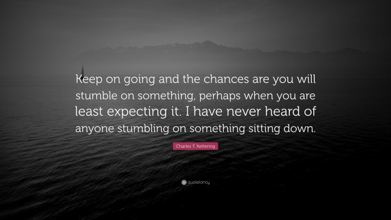 Charles F. Kettering Quote: “Keep on going and the chances are you will stumble on something, perhaps when you are least expecting it. I have never heard of anyone stumbling on something sitting down.”