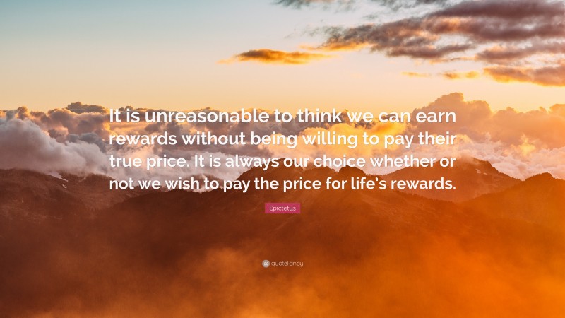 Epictetus Quote: “It is unreasonable to think we can earn rewards without being willing to pay their true price. It is always our choice whether or not we wish to pay the price for life’s rewards.”