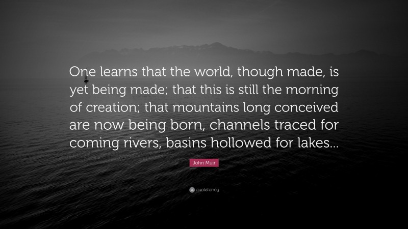 John Muir Quote: “One learns that the world, though made, is yet being made; that this is still the morning of creation; that mountains long conceived are now being born, channels traced for coming rivers, basins hollowed for lakes...”