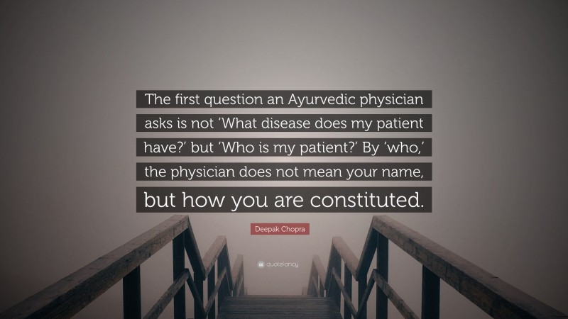 Deepak Chopra Quote: “The first question an Ayurvedic physician asks is not ‘What disease does my patient have?’ but ‘Who is my patient?’ By ‘who,’ the physician does not mean your name, but how you are constituted.”