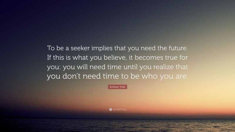Eckhart Tolle Quote: “To be a seeker implies that you need the future. If this is what you believe, it becomes true for you: you will need time until you realize that you don’t need time to be who you are.”