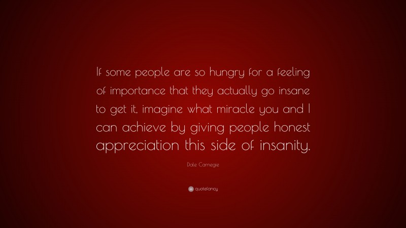 Dale Carnegie Quote: “If some people are so hungry for a feeling of importance that they actually go insane to get it, imagine what miracle you and I can achieve by giving people honest appreciation this side of insanity.”