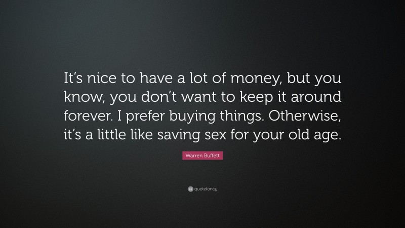 Warren Buffett Quote: “It’s nice to have a lot of money, but you know, you don’t want to keep it around forever. I prefer buying things. Otherwise, it’s a little like saving sex for your old age.”