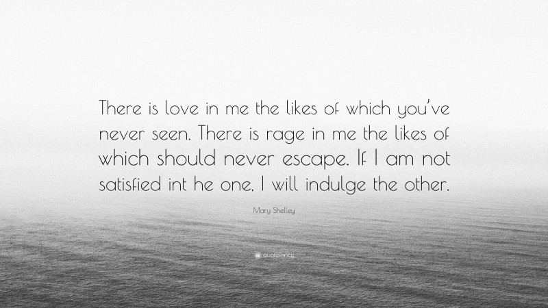 Mary Shelley Quote: “There is love in me the likes of which you’ve never seen. There is rage in me the likes of which should never escape. If I am not satisfied int he one, I will indulge the other.”