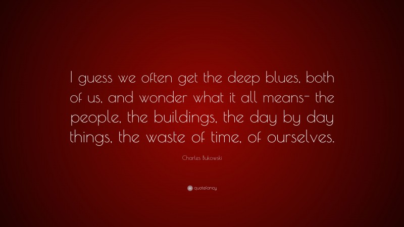 Charles Bukowski Quote: “I guess we often get the deep blues, both of us, and wonder what it all means- the people, the buildings, the day by day things, the waste of time, of ourselves.”