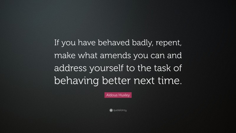 Aldous Huxley Quote: “If you have behaved badly, repent, make what amends you can and address yourself to the task of behaving better next time.”