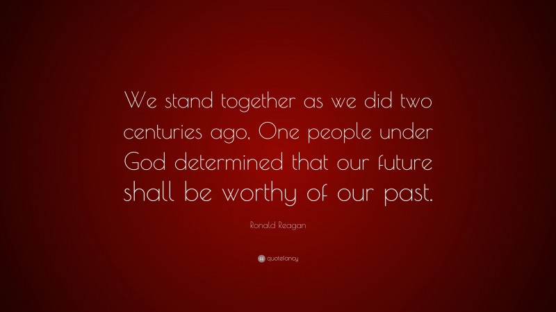 Ronald Reagan Quote: “We stand together as we did two centuries ago, One people under God determined that our future shall be worthy of our past.”