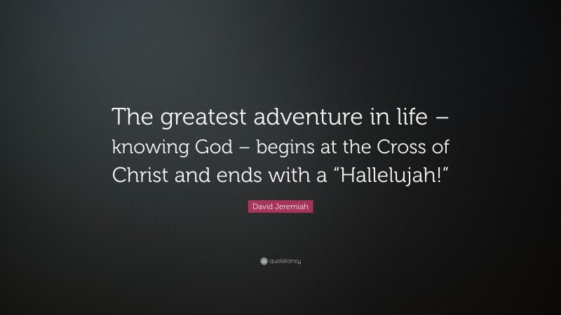 David Jeremiah Quote: “The greatest adventure in life – knowing God – begins at the Cross of Christ and ends with a “Hallelujah!””