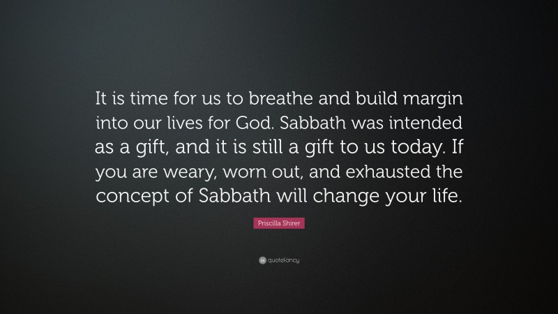 Priscilla Shirer Quote: “It is time for us to breathe and build margin into our lives for God. Sabbath was intended as a gift, and it is still a gift to us today. If you are weary, worn out, and exhausted the concept of Sabbath will change your life.”