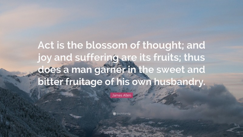 James Allen Quote: “Act is the blossom of thought; and joy and suffering are its fruits; thus does a man garner in the sweet and bitter fruitage of his own husbandry.”