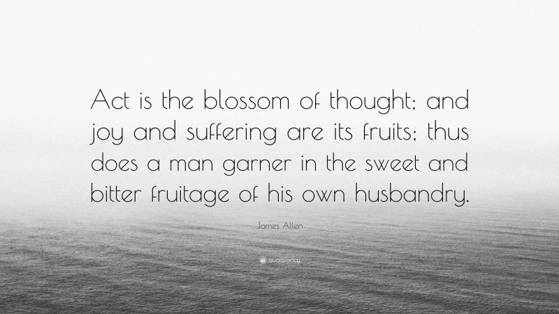 James Allen Quote: “Act is the blossom of thought; and joy and suffering are its fruits; thus does a man garner in the sweet and bitter fruitage of his own husbandry.”