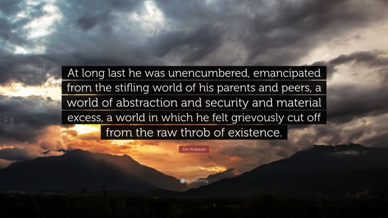 Jon Krakauer Quote: “At long last he was unencumbered, emancipated from the stifling world of his parents and peers, a world of abstraction and security and material excess, a world in which he felt grievously cut off from the raw throb of existence.”