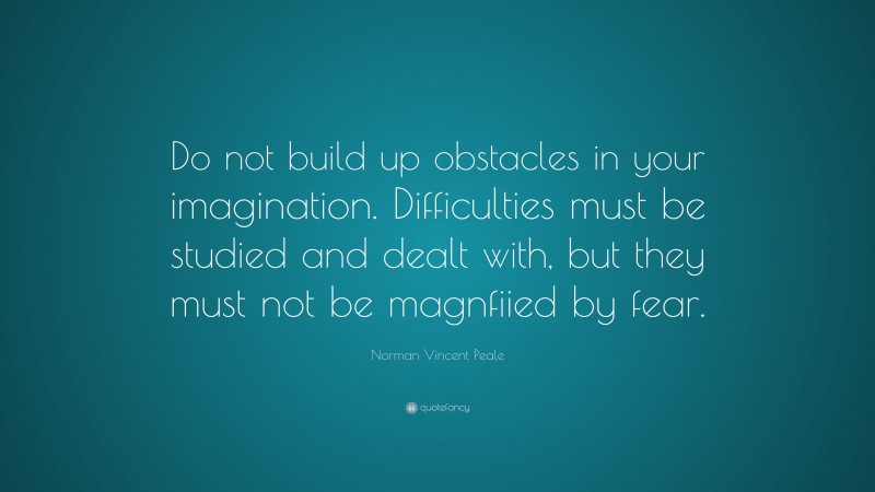 Norman Vincent Peale Quote: “Do not build up obstacles in your imagination. Difficulties must be studied and dealt with, but they must not be magnfiied by fear.”