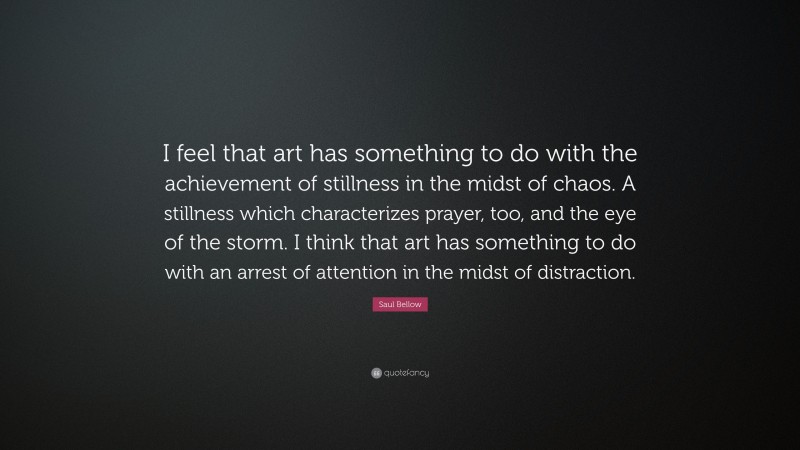 Saul Bellow Quote: “I feel that art has something to do with the achievement of stillness in the midst of chaos. A stillness which characterizes prayer, too, and the eye of the storm. I think that art has something to do with an arrest of attention in the midst of distraction.”