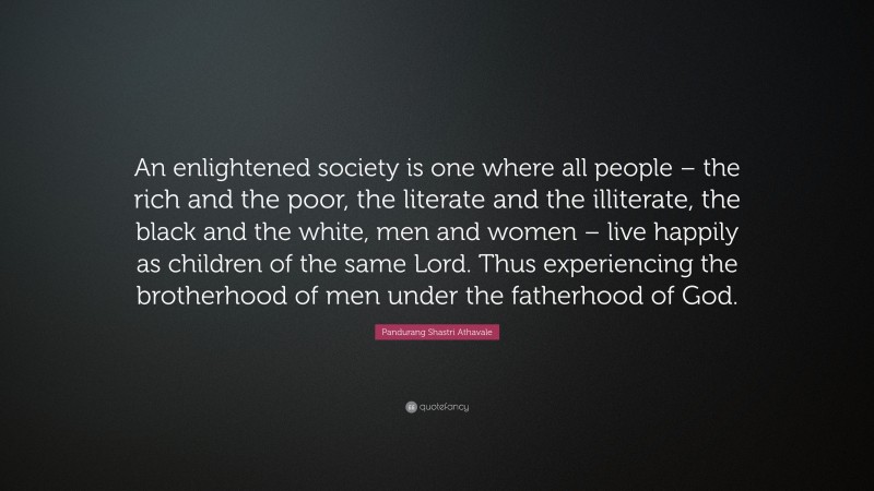 Pandurang Shastri Athavale Quote: “An enlightened society is one where all people – the rich and the poor, the literate and the illiterate, the black and the white, men and women – live happily as children of the same Lord. Thus experiencing the brotherhood of men under the fatherhood of God.”