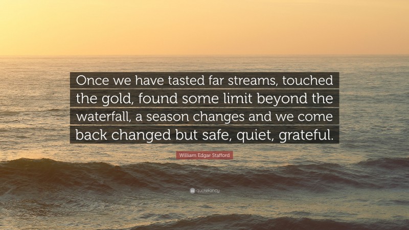 William Edgar Stafford Quote: “Once we have tasted far streams, touched the gold, found some limit beyond the waterfall, a season changes and we come back changed but safe, quiet, grateful.”