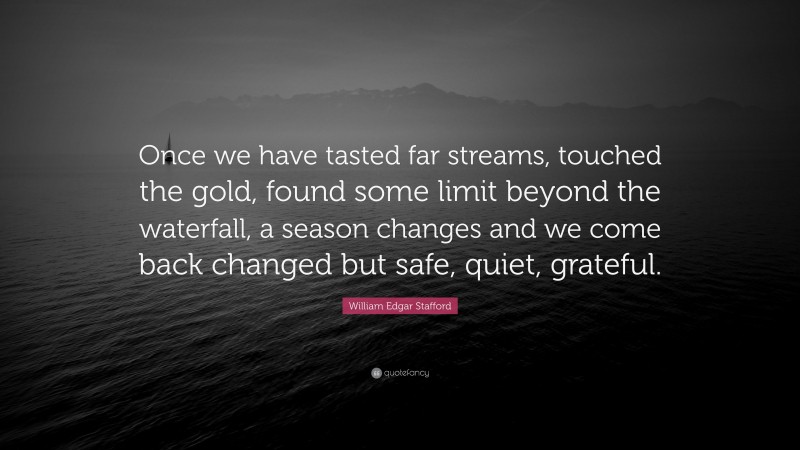 William Edgar Stafford Quote: “Once we have tasted far streams, touched the gold, found some limit beyond the waterfall, a season changes and we come back changed but safe, quiet, grateful.”