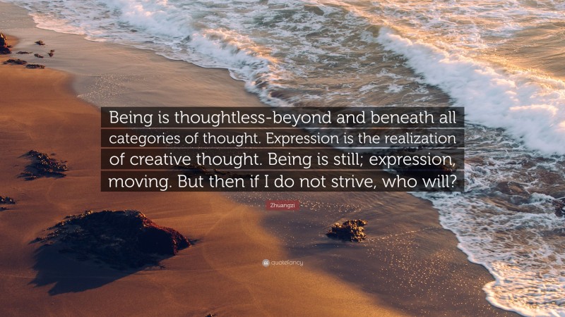 Zhuangzi Quote: “Being is thoughtless-beyond and beneath all categories of thought. Expression is the realization of creative thought. Being is still; expression, moving. But then if I do not strive, who will?”