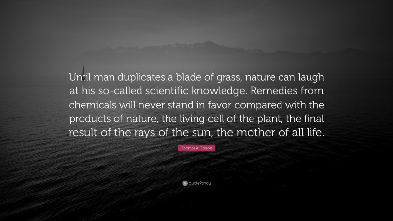 Thomas A. Edison Quote: “Until man duplicates a blade of grass, nature can laugh at his so-called scientific knowledge. Remedies from chemicals will never stand in favor compared with the products of nature, the living cell of the plant, the final result of the rays of the sun, the mother of all life.”