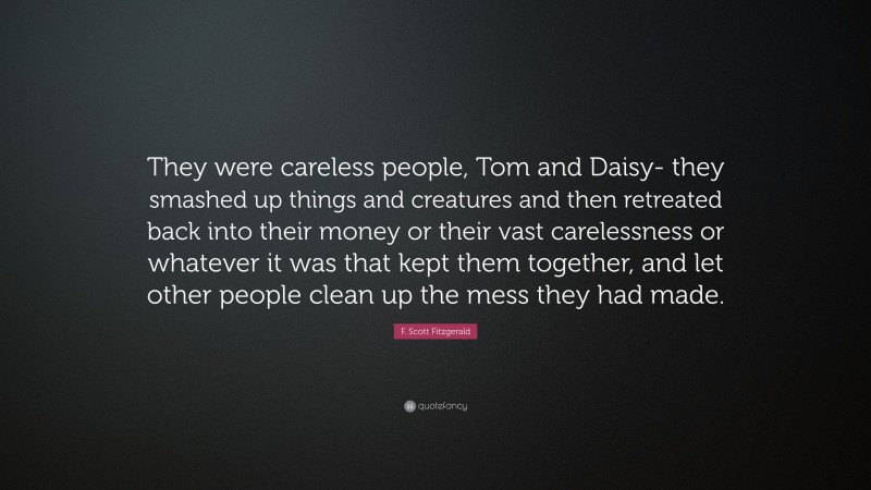 F. Scott Fitzgerald Quote: “They were careless people, Tom and Daisy- they smashed up things and creatures and then retreated back into their money or their vast carelessness or whatever it was that kept them together, and let other people clean up the mess they had made.”