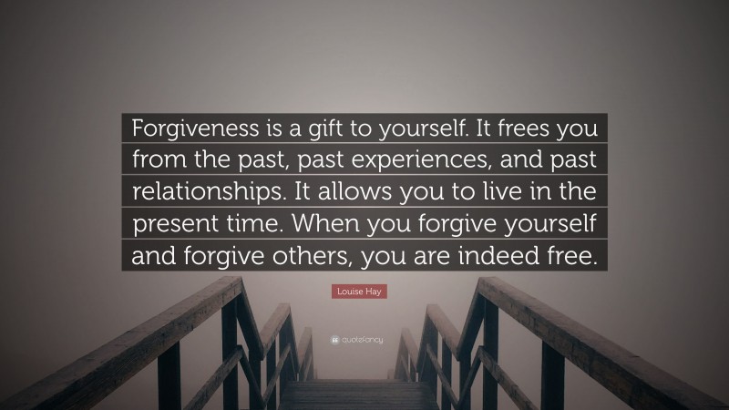 Louise Hay Quote: “Forgiveness is a gift to yourself. It frees you from the past, past experiences, and past relationships. It allows you to live in the present time. When you forgive yourself and forgive others, you are indeed free.”