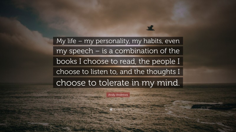 Andy Andrews Quote: “My life – my personality, my habits, even my speech – is a combination of the books I choose to read, the people I choose to listen to, and the thoughts I choose to tolerate in my mind.”