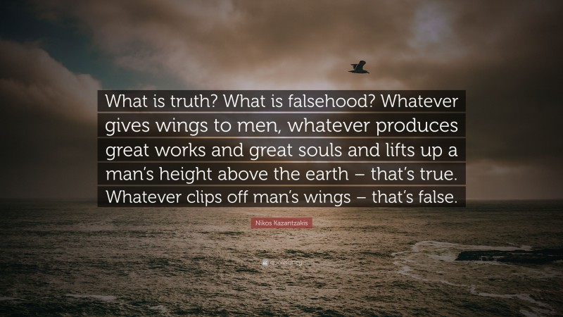 Nikos Kazantzakis Quote: “What is truth? What is falsehood? Whatever gives wings to men, whatever produces great works and great souls and lifts up a man’s height above the earth – that’s true. Whatever clips off man’s wings – that’s false.”
